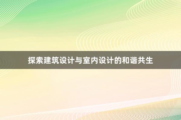 探索建筑设计与室内设计的和谐共生